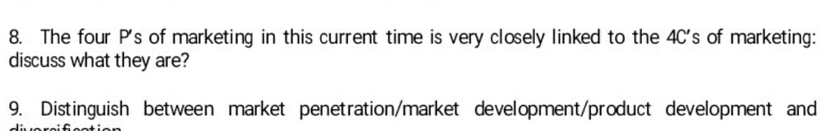 8. The four P's of marketing in this current time is very closely linked to the 4C's of marketing:
discuss what they are?
9. Distinguish between market penetration/market development/product development and
diversification