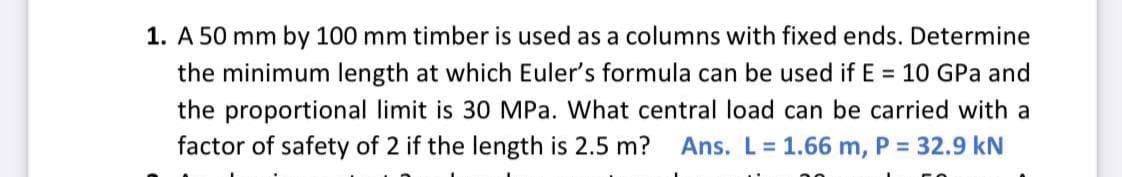 1. A 50 mm by 100 mm timber is used as a columns with fixed ends. Determine
the minimum length at which Euler's formula can be used if E = 10 GPa and
the proportional limit is 30 MPa. What central load can be carried with a
factor of safety of 2 if the length is 2.5 m?
Ans. L 1.66 m, P = 32.9 kN
