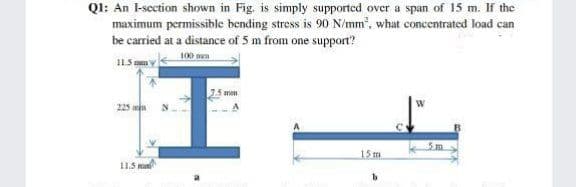 QI: An l-scction shown in Fig. is simply supported over a span of 15 m. If the
maximum permissible bending stress is 90 N/mm, what concentrated load can
be carried at a distance of 5 m from one support?
100 ma
11.5 am
imm
15 m
11.5 m
