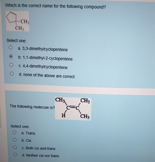 Which is the correct name for the following compound?
-CH3
CH3
Select one:
O
a. 3,3-dimethylcyclopentene
b. 1,1-dimethyl-2-cyclopentene
c. 4,4-dimethylcyclopentene
d. none of the above are correct
The following molecule is?
Select one:
O
O
O
CH3
a. Trans
b. Cis
c. Both cis and trans
d. Neither cis nor trans
H
CH3
CH3