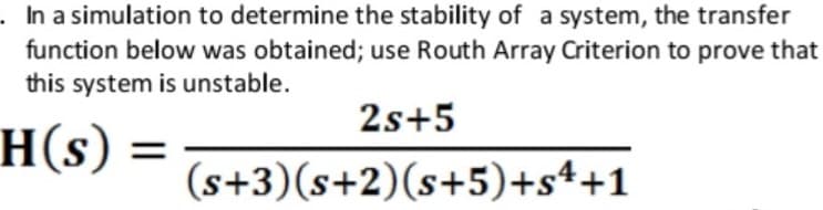 .Ina simulation to determine the stability of a system, the transfer
function below was obtained; use Routh Array Criterion to prove that
this system is unstable.
2s+5
H(s)
(s+3)(s+2)(s+5)+s++1
