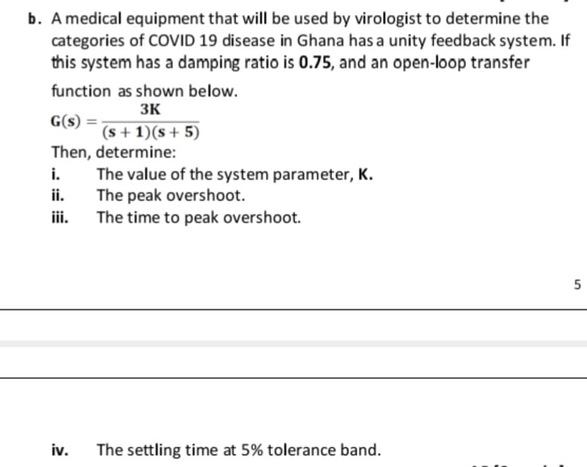 b. A medical equipment that will be used by virologist to determine the
categories of COVID 19 disease in Ghana has a unity feedback system. If
this system has a damping ratio is 0.75, and an open-loop transfer
function as shown below.
3K
G(s) =
(s + 1)(s+ 5)
Then, determine:
The value of the system parameter, K.
The peak overshoot.
The time to peak overshoot.
i.
ii.
ii.
5
iv.
The settling time at 5% tolerance band.
