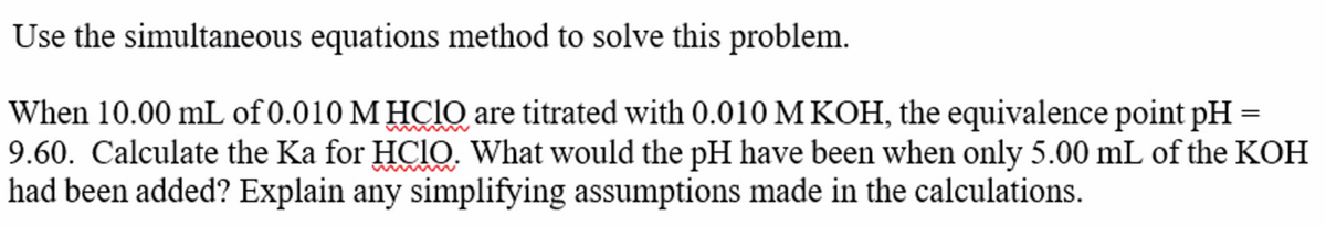 Use the simultaneous equations method to solve this problem.
When 10.00 mL of 0.010 M HCIO are titrated with 0.010 M KOH, the equivalence point pH =
9.60. Calculate the Ka for HCIO. What would the pH have been when only 5.00 mL of the KOH
had been added? Explain any simplifying assumptions made in the calculations.
