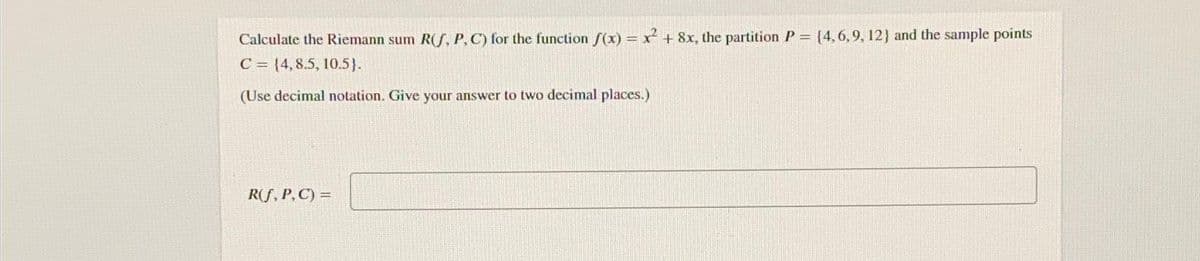 Calculate the Riemann sum R(S, P, C) for the function f(x) = x² + 8x, the partition P = {4,6,9, 12) and the sample points
C = {4,8.5, 10.5).
(Use decimal notation. Give your answer to two decimal places.)
R(f, P, C) =