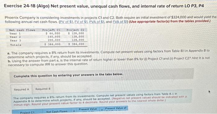 Exercise 24-18 (Algo) Net present value, unequal cash flows, and internal rate of return LO P3, P4
Phoenix Company is considering investments in projects C1 and C2. Both require an initial investment of $324,000 and would yield the
following annual net cash flows. (PV of $1. EV of $1. PVA of $1, and EVA of $1) (Use appropriate factor(s) from the tables provided.)
Net cash flows
Year 1
Year 2
Year 3
Totals
Project C1
$ 44,000
140,000
200,000
$384,000
Project C2
$ 128,000
128,000
128,000
$ 384,000
a. The company requires a 8% return from its investments. Compute net present values using factors from Table B.1 in Appendix B to
determine which projects, if any, should be accepted.
b. Using the answer from part a, is the internal rate of return higher or lower than 8% for (1) Project C1 and (ii) Project C2? Hint: It is not
necessary to compute IRR to answer this question.
Complete this question by entering your answers in the tabs below.
Proiect C1
Required A Required B
The company requires a 8% return from its investments. Compute net present values using factors from Table 8.1 in
Appendix B to determine which, projects, if any, should be accepted. (Negative net present values should be indicated with a
minus sign. Round your present value factor to 4 decimals. Round your answers to the nearest whole dollar)
Present Value of
Net Cash Flows x Present Value