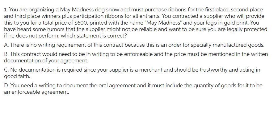 1. You are organizing a May Madness dog show and must purchase ribbons for the first place, second place
and third place winners plus participation ribbons for all entrants. You contracted a supplier who will provide
this to you for a total price of $600, printed with the name "May Madness" and your logo in gold print. You
have heard some rumors that the supplier might not be reliable and want to be sure you are legally protected
if he does not perform. which statement is correct?
A. There is no writing requirement of this contract because this is an order for specially manufactured goods.
B. This contract would need to be in writing to be enforceable and the price must be mentioned in the written
documentation of your agreement.
C. No documentation is required since your supplier is a merchant and should be trustworthy and acting in
good faith.
D. You need a writing to document the oral agreement and it must include the quantity of goods for it to be
an enforceable agreement.