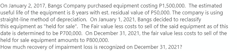 On January 2, 2017, Bangs Company purchased equipment costing P1,500,000. The estimated
useful life of the equipment is 8 years with est. residual value of P50,000. The company is using
straight-line method of depreciation. On January 1, 2021, Bangs decided to reclassify
this equipment as "held for sale". The Fair value less costs to sell of the said equipment as of this
date is determined to be P700,000. On December 31, 2021, the fair value less costs to sell of the
held for sale equipment amounts to P800,000.
How much recovery of impairment loss is recognized on December 31, 2021?