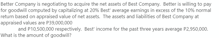 Better Company is negotiating to acquire the net assets of Best Company. Better is willing to pay
for goodwill computed by capitalizing at 20% Best' average earnings in excess of the 10% normal
return based on appraised value of net assets. The assets and liabilities of Best Company at
appraised values are P39,000,000
and P10,500,000 respectively. Best' income for the past three years average P2,950,000.
What is the amount of goodwill?
