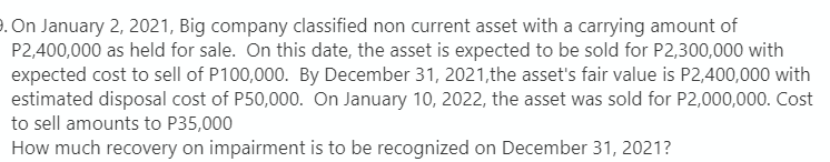 . On January 2, 2021, Big company classified non current asset with a carrying amount of
P2,400,000 as held for sale. On this date, the asset is expected to be sold for P2,300,000 with
expected cost to sell of P100,000. By December 31, 2021, the asset's fair value is P2,400,000 with
estimated disposal cost of P50,000. On January 10, 2022, the asset was sold for P2,000,000. Cost
to sell amounts to P35,000
How much recovery on impairment is to be recognized on December 31, 2021?