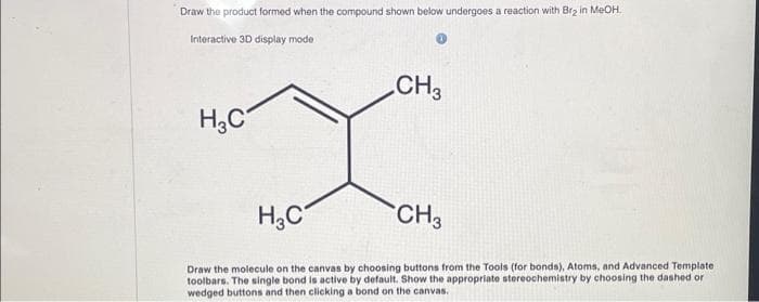 Draw the product formed when the compound shown below undergoes a reaction with Br₂ in MeOH.
Interactive 3D display mode
CH3
X
H₂C
CH3
H₂C
Draw the molecule on the canvas by choosing buttons from the Tools (for bonds), Atoms, and Advanced Template
toolbars. The single bond is active by default. Show the appropriate stereochemistry by choosing the dashed or
wedged buttons and then clicking a bond on the canvas.
