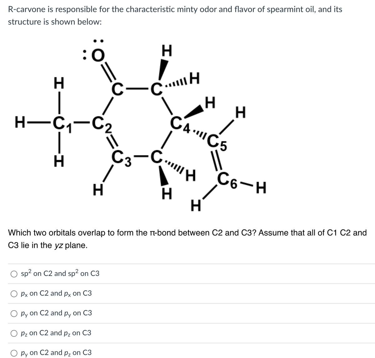 R-carvone is responsible for the characteristic minty odor and flavor of spearmint oil, and its
structure is shown below:
H
H-C₁-C₂
1-ن.
H
C-CH
sp² on C2 and sp² on C3
px on C2 and px on C3
O py on C2 and py on C3
Pz on C2 and pz on C3
py on C2 and p₂ on C3
C3-
1
H
H
H
CAC5
CH
H
H
H
Which two orbitals overlap to form the T-bond between C2 and C3? Assume that all of C1 C2 and
C3 lie in the yz plane.
C6-H