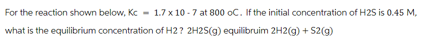 For the reaction shown below, Kc
what is the equilibrium concentration of H2? 2H2S(g) equilibruim 2H2(g) + S2(g)
=
1.7 x 10-7 at 800 oC. If the initial concentration of H2S is 0.45 M,