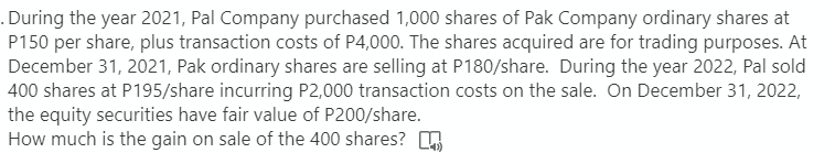 . During the year 2021, Pal Company purchased 1,000 shares of Pak Company ordinary shares at
P150 per share, plus transaction costs of P4,000. The shares acquired are for trading purposes. At
December 31, 2021, Pak ordinary shares are selling at P180/share. During the year 2022, Pal sold
400 shares at P195/share incurring P2,000 transaction costs on the sale. On December 31, 2022,
the equity securities have fair value of P200/share.
How much is the gain on sale of the 400 shares?