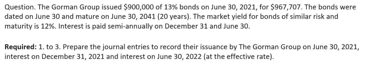 Question. The Gorman Group issued $900,000 of 13% bonds on June 30, 2021, for $967,707. The bonds were
dated on June 30 and mature on June 30, 2041 (20 years). The market yield for bonds of similar risk and
maturity is 12%. Interest is paid semi-annually on December 31 and June 30.
Required: 1. to 3. Prepare the journal entries to record their issuance by The Gorman Group on June 30, 2021,
interest on December 31, 2021 and interest on June 30, 2022 (at the effective rate).