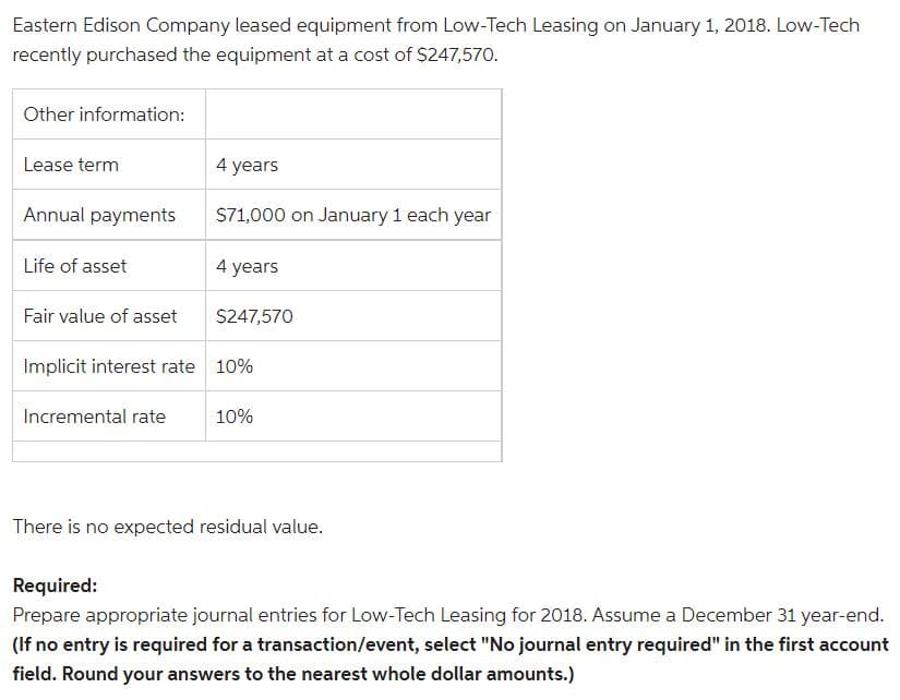 Eastern Edison Company leased equipment from Low-Tech Leasing on January 1, 2018. Low-Tech
recently purchased the equipment at a cost of $247,570.
Other information:
Lease term
Annual payments
Life of asset
4 years
$71,000 on January 1 each year
Incremental rate
4 years
Fair value of asset
Implicit interest rate 10%
$247,570
10%
There is no expected residual value.
Required:
Prepare appropriate journal entries for Low-Tech Leasing for 2018. Assume a December 31 year-end.
(If no entry is required for a transaction/event, select "No journal entry required" in the first account
field. Round your answers to the nearest whole dollar amounts.)