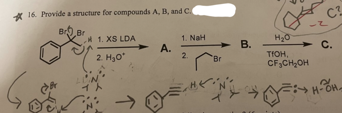 A 16. Provide a structure for compounds A, B, and C.
C?
Br9 Br
,H 1. XS LDA
1. NaH
H20
В.
2. H30*
А.
2.
С.
Br
TFOH,
CF3CH2OH
Br
出ぐだ
B.
