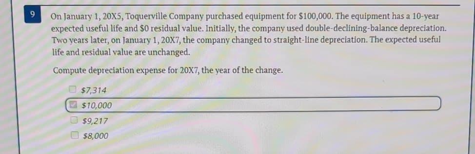 9
On January 1, 20X5, Toquerville Company purchased equipment for $100,000. The equipment has a 10-year
expected useful life and $0 residual value. Initially, the company used double-declining-balance depreciation.
Two years later, on January 1, 20X7, the company changed to straight-line depreciation. The expected useful
life and residual value are unchanged.
Compute depreciation expense for 20X7, the year of the change.
$7,314
$10,000
$9,217
$8,000