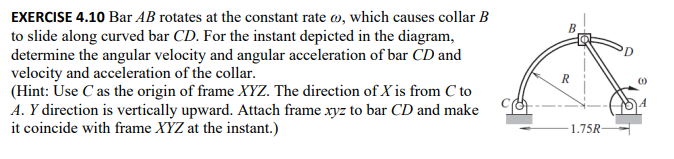 EXERCISE 4.10 Bar AB rotates at the constant rate, which causes collar B
to slide along curved bar CD. For the instant depicted in the diagram,
determine the angular velocity and angular acceleration of bar CD and
velocity and acceleration of the collar.
(Hint: Use C as the origin of frame XYZ. The direction of X is from C to
A. Y direction is vertically upward. Attach frame xyz to bar CD and make
it coincide with frame XYZ at the instant.)
R
1.75R-