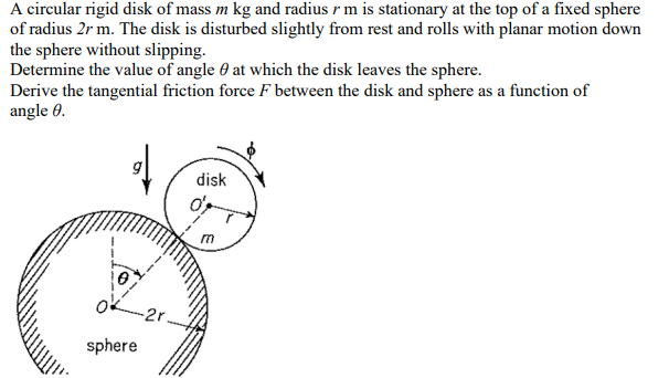 A circular rigid disk of mass m kg and radius rm is stationary at the top of a fixed sphere
of radius 2r m. The disk is disturbed slightly from rest and rolls with planar motion down
the sphere without slipping.
Determine the value of angle at which the disk leaves the sphere.
Derive the tangential friction force F between the disk and sphere as a function of
angle 0.
sphere
-2r.
disk
o'r