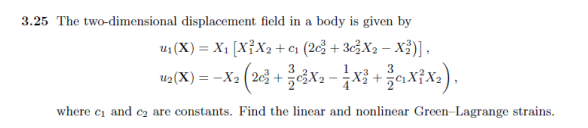 3.25 The two-dimensional displacement field in a body is given by
u₁ (X) = X₁ [X²X₂ +0₁ (20² + 30²X₂ X³)],
2 (20² + 3}{0²X2 — — X³ + 3}{G₁X³²X₂),
where c₁ and ₂ are constants. Find the linear and nonlinear Green-Lagrange strains.
U₂(X) =-X₂ (20² +