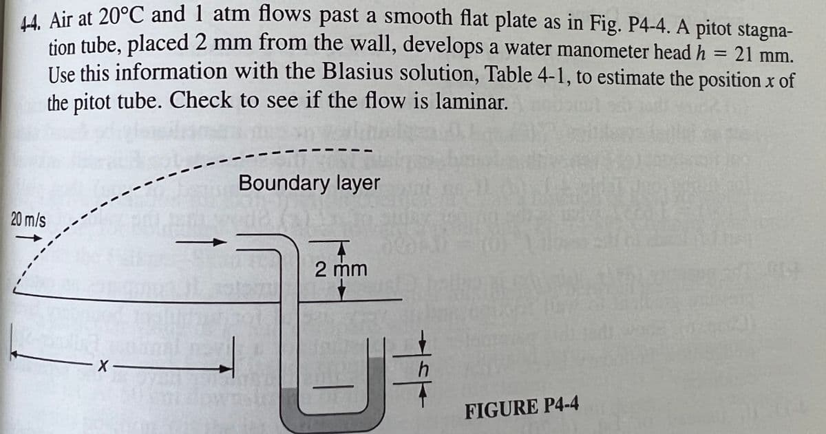 44. Air at 20°C and 1 atm flows past a smooth flat plate as in Fig. P4-4. A pitot stagna-
tion tube, placed 2 mm from the wall, develops a water manometer head h
= 21 mm.
Use this information with the Blasius solution, Table 4-1, to estimate the position x of
the pitot tube. Check to see if the flow is laminar.
20 m/s
-X-
Boundary layer
2 mm
U
+
FIGURE P4-4