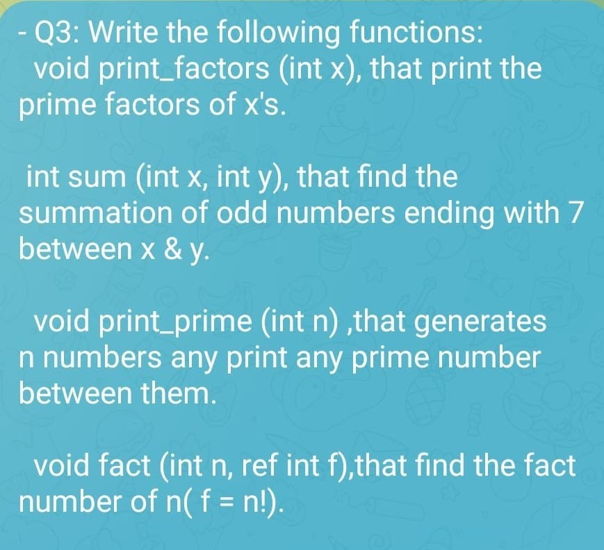 - Q3: Write the following functions:
void print_factors (int x), that print the
prime factors of x's.
int sum (int x, int y), that find the
summation of odd numbers ending with 7
between x & y.
void print_prime (int n),that generates
n numbers any print any prime number
between them.
void fact (int n, ref int f),that find the fact
number of n( f = n!).
