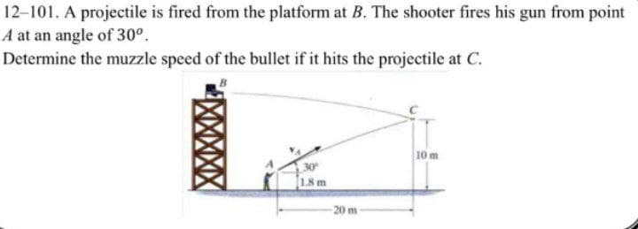12-101. A projectile is fired from the platform at B. The shooter fires his gun from point
A at an angle of 30°.
Determine the muzzle speed of the bullet if it hits the projectile at C.
30
1.8 m
-20 m
10 m