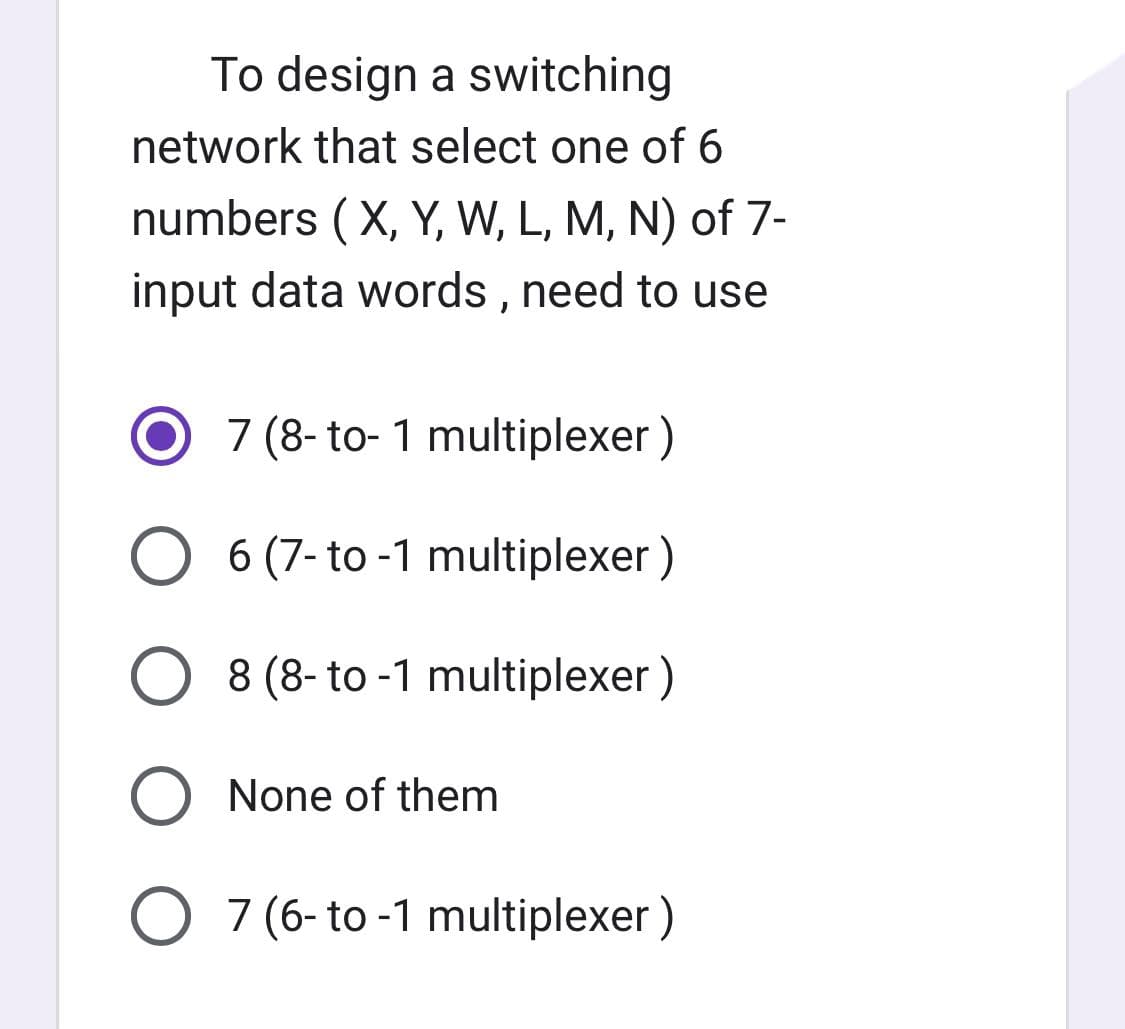 To design a switching
network that select one of 6
numbers (X, Y, W, L, M, N) of 7-
input data words, need to use
7 (8-to-1 multiplexer)
6 (7-to-1 multiplexer)
8 (8-to-1 multiplexer)
None of them
O 7 (6- to -1 multiplexer)