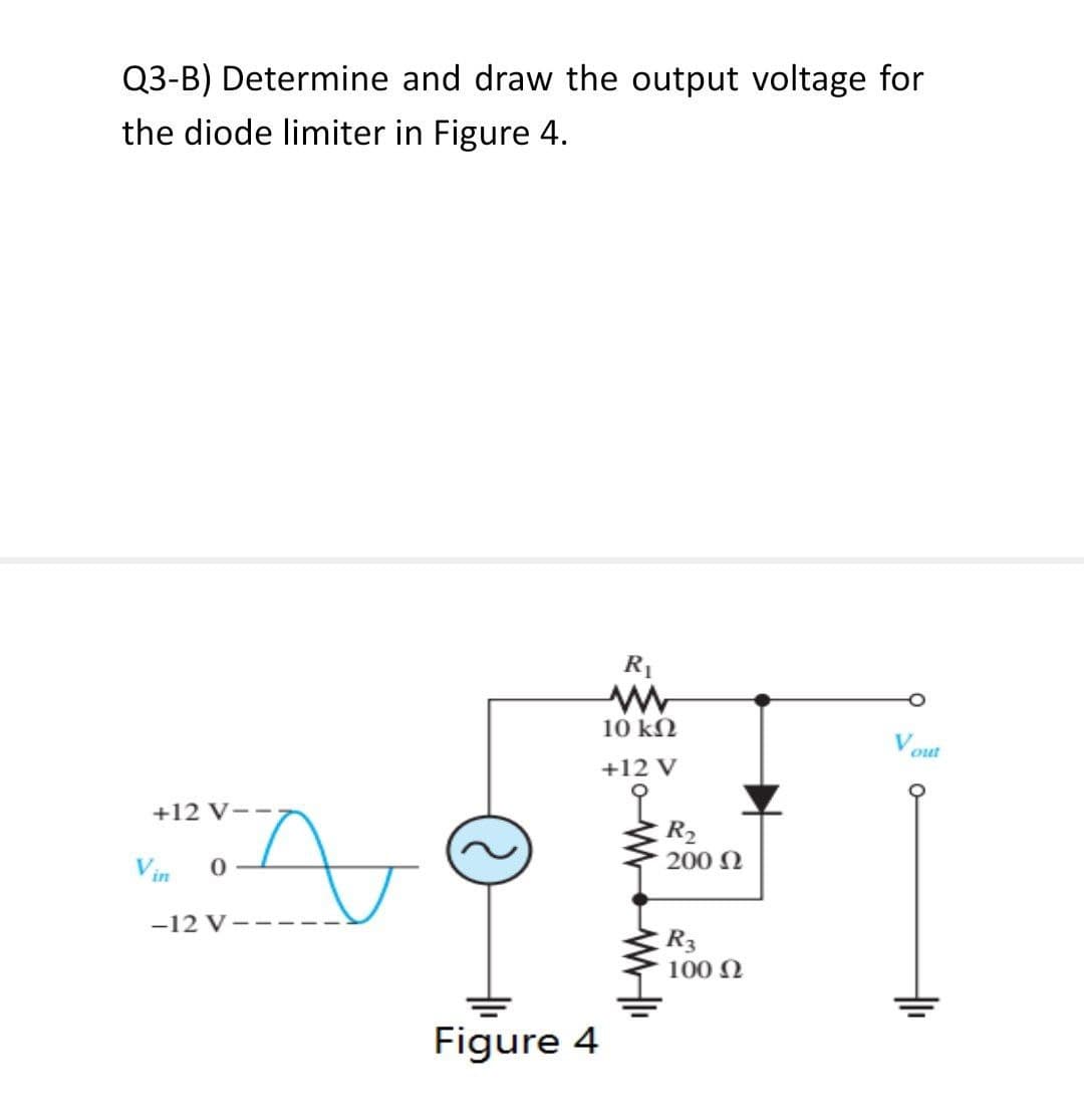 Q3-B) Determine and draw the output voltage for
the diode limiter in Figure 4.
+12 V
N
0
-12 V----
Figure 4
R₁
www
10 ΚΩ
+12 V
R₂
200 Ω
R3
100 Ω
out