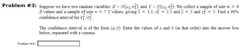-
-
Problem #3: Suppose we have two random variables: X~ N(u₁, of) and Y ~ N(u₂, o²). We collect a sample of size m = 9
X values and a sample of size n = 7 Y values, giving x = 3.3, st
5 and s² = 3. Find a 90%
confidence interval for
=
2.5 and
The confidence interval is of the form (a, b). Enter the values of a and b (in that order) into the answer box
below, separated with a comma.
Problem #3: