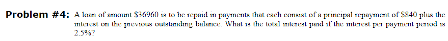 Problem #4: A loan of amount $36960 is to be repaid in payments that each consist of a principal repayment of $840 plus the
interest on the previous outstanding balance. What is the total interest paid if the interest per payment period is
2.5%?