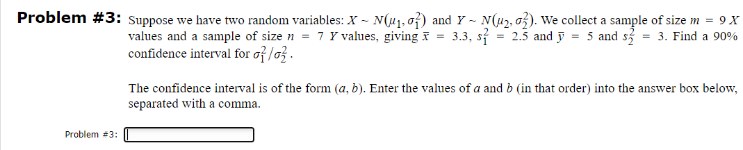 3. Find a 90%
Problem #3: Suppose we have two random variables: X - N(u₁, σ²) and Y - N(u2, 02). We collect a sample of size m = 9X
values and a sample of size n = 7 Y values, giving x = 3.3, s = 2.5 and 5 and s
confidence interval for σ/o
The confidence interval is of the form (a, b). Enter the values of a and b (in that order) into the answer box below,
separated with a comma.
Problem #3: