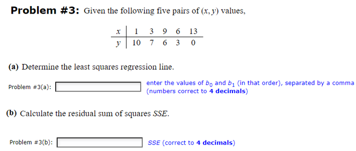 Problem #3: Given the following five pairs of (x, y) values,
x
1
3 9 6 13
y
10
7 6 3 0
(a) Determine the least squares regression line.
Problem #3(a):
enter the values of bo and b₁ (in that order), separated by a comma
(numbers correct to 4 decimals)
(b) Calculate the residual sum of squares SSE.
Problem #3(b):
SSE (correct to 4 decimals)