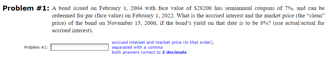 Problem #1: A bond issued on February 1, 2004 with face value of $28200 has semiannual coupons of 7%, and can be
redeemed for par (face value) on February 1, 2022. What is the accrued interest and the market price (the "clean"
price) of the bond on November 15, 2006, if the bond's yield on that date is to be 8%? (use actual/actual for
accrued interest).
Problem #1:
accrued interest and market price (in that order),
separated with a comma
both answers correct to 2 decimals