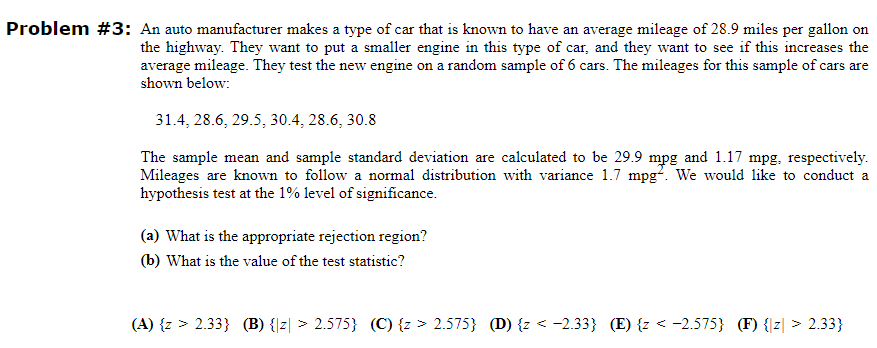 Problem #3: An auto manufacturer makes a type of car that is known to have an average mileage of 28.9 miles per gallon on
the highway. They want to put a smaller engine in this type of car, and they want to see if this increases the
average mileage. They test the new engine on a random sample of 6 cars. The mileages for this sample of cars are
shown below:
31.4, 28.6, 29.5, 30.4, 28.6, 30.8
The sample mean and sample standard deviation are calculated to be 29.9 mpg and 1.17 mpg, respectively.
Mileages are known to follow a normal distribution with variance 1.7 mpg. We would like to conduct a
hypothesis test at the 1% level of significance.
(a) What is the appropriate rejection region?
(b) What is the value of the test statistic?
(A) {z > 2.33} (B) {z > 2.575} (C) {z > 2.575} (D) {z < -2.33} (E) {z < -2.575} (F) {z > 2.33}