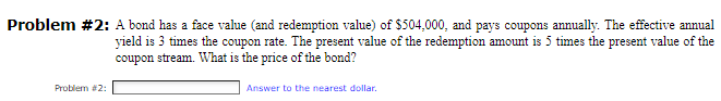 Problem #2: A bond has a face value (and redemption value) of $504,000, and pays coupons annually. The effective annual
yield is 3 times the coupon rate. The present value of the redemption amount is 5 times the present value of the
coupon stream. What is the price of the bond?
Problem #2:
Answer to the nearest dollar.