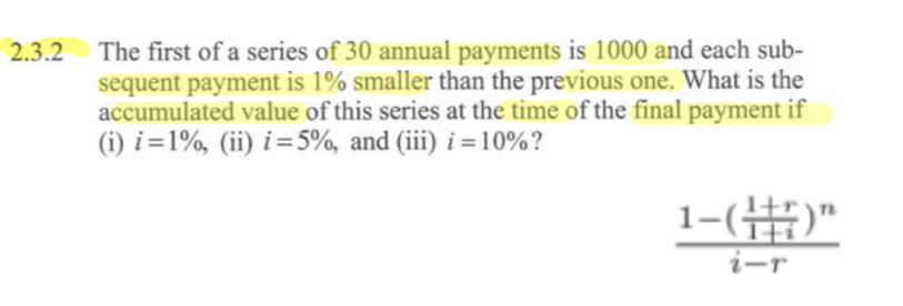 2.3.2 The first of a series of 30 annual payments is 1000 and each sub-
sequent payment is 1% smaller than the previous one. What is the
accumulated value of this series at the time of the final payment if
(i) i=1%, (ii) i=5%, and (iii) i = 10%?
1-(1+7)"
i-r
