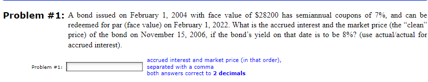 Problem #1: A bond issued on February 1, 2004 with face value of $28200 has semiannual coupons of 7%, and can be
redeemed for par (face value) on February 1, 2022. What is the accrued interest and the market price (the "clean"
price) of the bond on November 15, 2006, if the bond's yield on that date is to be 8%? (use actual/actual for
accrued interest).
Problem #1:
accrued interest and market price (in that order),
separated with a comma
both answers correct to 2 decimals