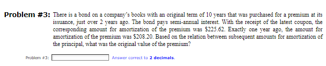 Problem #3: There is a bond on a company's books with an original term of 10 years that was purchased for a premium at its
Problem #3:
issuance, just over 2 years ago. The bond pays semi-annual interest. With the receipt of the latest coupon, the
corresponding amount for amortization of the premium was $225.62. Exactly one year ago, the amount for
amortization of the premium was $208.20. Based on the relation between subsequent amounts for amortization of
the principal, what was the original value of the premium?
Answer correct to 2 decimals.