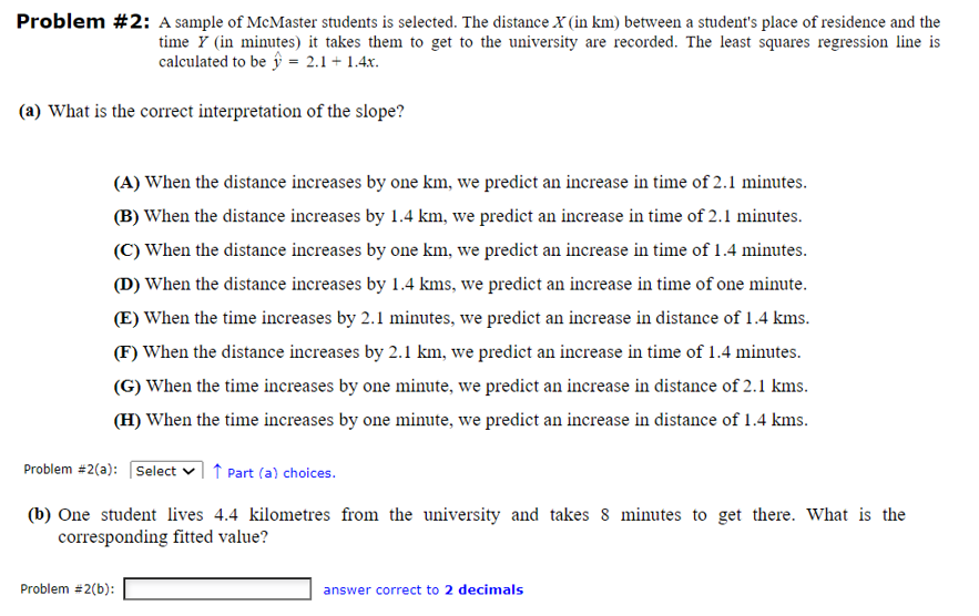 Problem #2: A sample of McMaster students is selected. The distance X (in km) between a student's place of residence and the
time (in minutes) it takes them to get to the university are recorded. The least squares regression line is
calculated to be = 2.1+ 1.4x.
(a) What is the correct interpretation of the slope?
(A) When the distance increases by one km, we predict an increase in time of 2.1 minutes.
(B) When the distance increases by 1.4 km, we predict an increase in time of 2.1 minutes.
(C) When the distance increases by one km, we predict an increase in time of 1.4 minutes.
(D) When the distance increases by 1.4 kms, we predict an increase in time of one minute.
(E) When the time increases by 2.1 minutes, we predict an increase in distance of 1.4 kms.
(F) When the distance increases by 2.1 km, we predict an increase in time of 1.4 minutes.
(G) When the time increases by one minute, we predict an increase in distance of 2.1 kms.
(H) When the time increases by one minute, we predict an increase in distance of 1.4 kms.
Problem #2(a): Select Part (a) choices.
(b) One student lives 4.4 kilometres from the university and takes 8 minutes to get there. What is the
corresponding fitted value?
Problem #2(b):
answer correct to 2 decimals