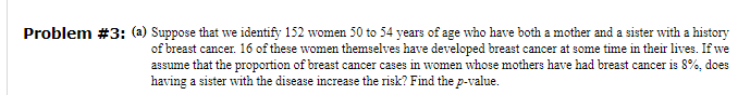 Problem #3: (a) Suppose that we identify 152 women 50 to 54 years of age who have both a mother and a sister with a history
of breast cancer. 16 of these women themselves have developed breast cancer at some time in their lives. If we
assume that the proportion of breast cancer cases in women whose mothers have had breast cancer is 8%, does
having a sister with the disease increase the risk? Find the p-value.