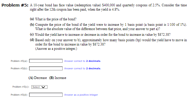 Problem #5: A 10-year bond has face value (redemption value) $400,000 and quarterly coupons of 2.5%. Consider the time
right after the 12th coupon has been paid, when the yield is 4.8%.
(a) What is the price of the bond?
(b) Compute the price of the bond if the yield were to increase by 1 basis point (a basis point is 1/100 of 1%).
What is the absolute value of the difference between that price, and your answer to part a)?
(c) Would the yield have to increase or decrease in order for the bond to increase in value by $872.38?
(d) Based only on your answer to b), approximately how many basis points (bp) would the yield have to move in
order for the bond to increase in value by $872.38?
(Answer as a positive integer.)
Problem #5(a):
Problem #5(b):
Answer correct to 2 decimals.
Answer correct to 2 decimals.
(A) Decrease
Increase
Problem #5(c): Select
Problem #5(d):
Answer as a positive integer