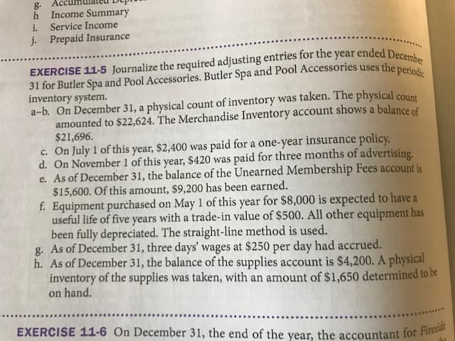 g.
EXERCISE 11-6 On December 31, the end of the year, the accountant for Fireside
h Income Summary
Accu
i.
Service Income
j. Prepaid Insurance
inventory system.
a-b. On December 31, a physical count of inventory was taken. The physical count
amounted to $22,624. The Merchandise Inventory account shows a balance of
$21,696.
c. On July 1 of this year, $2,400 was paid for a one-year insurance policy.
d. On November 1 of this year, $420 was paid for three months of advertising.
e. As of December 31, the balance of the Unearned Membership Fees account is
$15,600. Of this amount, $9,200 has been earned.
f. Equipment purchased on May 1 of this year for $8,000 is expected to have a
useful life of five years with a trade-in value of $500. All other equipment has
been fully depreciated. The straight-line method is used.
g. As of December 31, three days' wages at $250 per day had accrued.
h. As of December 31, the balance of the supplies account is $4,200. A physical
inventory of the supplies was taken, with an amount of $1,650 determined to be
on hand.
...
