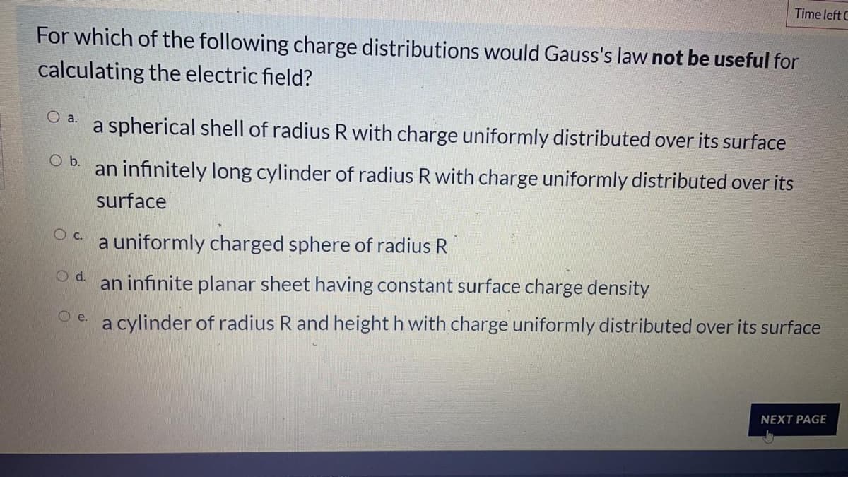 Time left C
For which of the following charge distributions would Gauss's law not be useful for
calculating the electric field?
a spherical shell of radius R with charge uniformly distributed over its surface
O a.
Ob.
an infinitely long cylinder of radius R with charge uniformly distributed over its
surface
Oc.
a uniformly charged sphere of radius R
d.
an infinite planar sheet having constant surface charge density
Oe a cylinder of radius R and height h with charge uniformly distributed over its surface
NEXT PAGE
