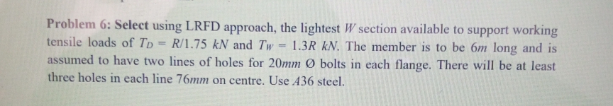 Problem 6: Select using LRFD approach, the lightest W section available to support working
tensile loads of TD= R/1.75 kN and Tw 1.3R kN. The member is to be 6m long and is
assumed to have two lines of holes for 20mm Ø bolts in each flange. There will be at least
three holes in each line 76mm on centre. Use 436 steel.
=