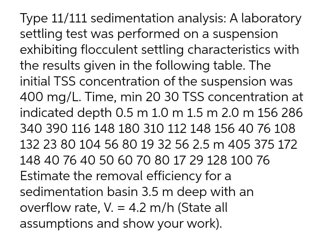 Type 11/111 sedimentation analysis: A laboratory
settling test was performed on a suspension
exhibiting flocculent settling characteristics with
the results given in the following table. The
initial TSS concentration of the suspension was
400 mg/L. Time, min 20 30 TSS concentration at
indicated depth 0.5 m 1.0 m 1.5 m 2.0 m 156 286
340 390 116 148 180 310 112 148 156 40 76 108
132 23 80 104 56 80 19 32 56 2.5 m 405 375 172
148 40 76 40 50 60 70 80 17 29 128 100 76
Estimate the removal efficiency for a
sedimentation basin 3.5 m deep with an
overflow rate, V. = 4.2 m/h (State all
assumptions and show your work).