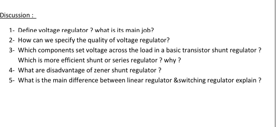 Discussion :
1- Define voltage regulator ? what is its main job?
2- How can we specify the quality of voltage regulator?
3- Which components set voltage across the load in a basic transistor shunt regulator ?
Which is more efficient shunt or series regulator ? why ?
4- What are disadvantage of zener shunt regulator ?
5- What is the main difference between linear regulator &switching regulator explain ?
