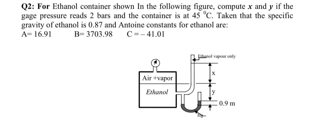 Q2: For Ethanol container shown In the following figure, compute x and y if the
gage pressure reads 2 bars and the container is at 45 "C. Taken that the specific
gravity of ethanol is 0.87 and Antoine constants for ethanol are:
A= 16.91
B= 3703.98
C =- 41.01
Ethanol vapour only
X
Air +vapor
Ethanol
0.9 m
