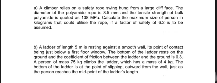 a) A climber relies on a safety rope swing hung from a large cliff face. The
diameter of the polyamide rope is 8.5 mm and the tensile strength of bulk
polyamide is quoted as 138 MPa. Calculate the maximum size of person in
kilograms that could utilise the rope, if a factor of safety of 6.2 is to be
assumed.
b) A ladder of length 5 m is resting against a smooth wall, its point of contact
being just below a first floor window. The bottom of the ladder rests on the
ground and the coefficient of friction between the ladder and the ground is 0.3.
A person of mass 75 kg climbs the ladder, which has a mass of 4 kg. The
bottom of the ladder is at the point of slipping, outward from the wallI, just as
the person reaches the mid-point of the ladder's length.
