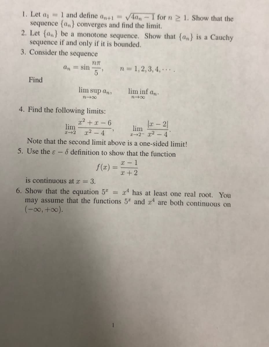 1. Let a 1 and define an+1 = /4a, - 1 for n 2 1. Show that the
sequence {an} converges and find the limit.
2. Let {an} be a monotone sequence. Show that {a,} is a Cauchy
sequence if and only if it is bounded.
3. Consider the sequence
an = sin
n = 1, 2, 3, 4, ..
Find
lim sup an,
lim inf an.
n00
4. Find the following limits:
x2 + x – 6
lim
|a - 2|
x2 - 4
lim
x+2- x -
x-2
4
Note that the second limit above is a one-sided limit!
5. Use the ɛ -
8 definition to show that the function
x - 1
f(x) =
x+2
is continuous at x = 3.
x* has at least one real root. You
6. Show that the equation 5ª =
may assume that the functions 5ª and x are both continuous on
(-00, +0).
